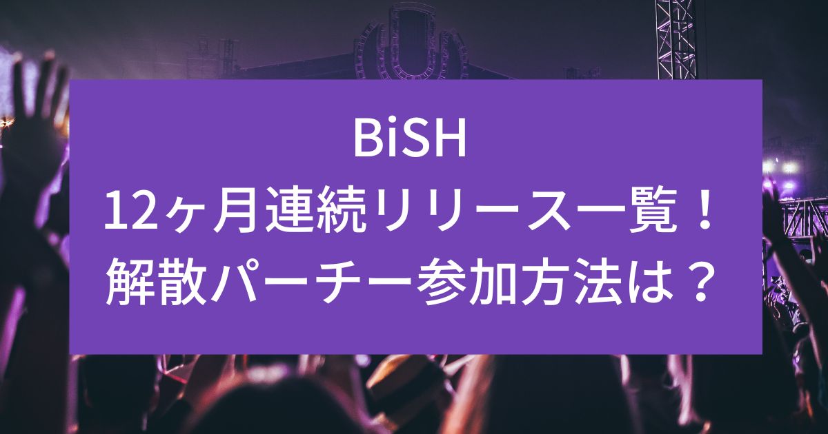 BiSH 12ヶ月連続リリース一覧！解散パーチー参加方法は？
